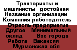 Трактористы и машинисты. достойная › Название организации ­ Компания-работодатель › Отрасль предприятия ­ Другое › Минимальный оклад ­ 1 - Все города Работа » Вакансии   . Мурманская обл.,Полярные Зори г.